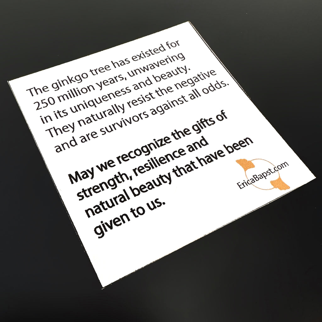 Inspiration card you will receive with your ginkgo leaf jewelry, reading: "The ginkgo tree has existed for 250 million years, unwavering in its uniqueness and beauty. They naturally resist the negative and are survivors against all odds. May we recognize the gifts of strength, resilience and natural beauty that have been given to us."